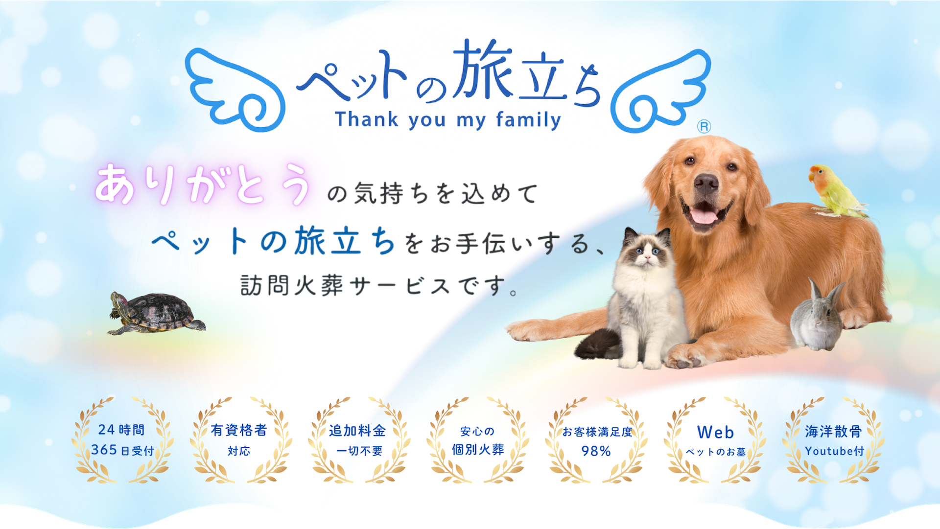 ペットの旅立ち Thank you my family ペットの旅立ち ありがとうの気持ちを込めてペットの旅立ちをお手伝いします。ご家族様のことを想ったペットちゃんのお葬式 24時間265日受付 有資格者対応 追加料金一切不要 安心の個別火葬 お客様満足度98% WEBペットのお墓 海洋散骨Youtube付