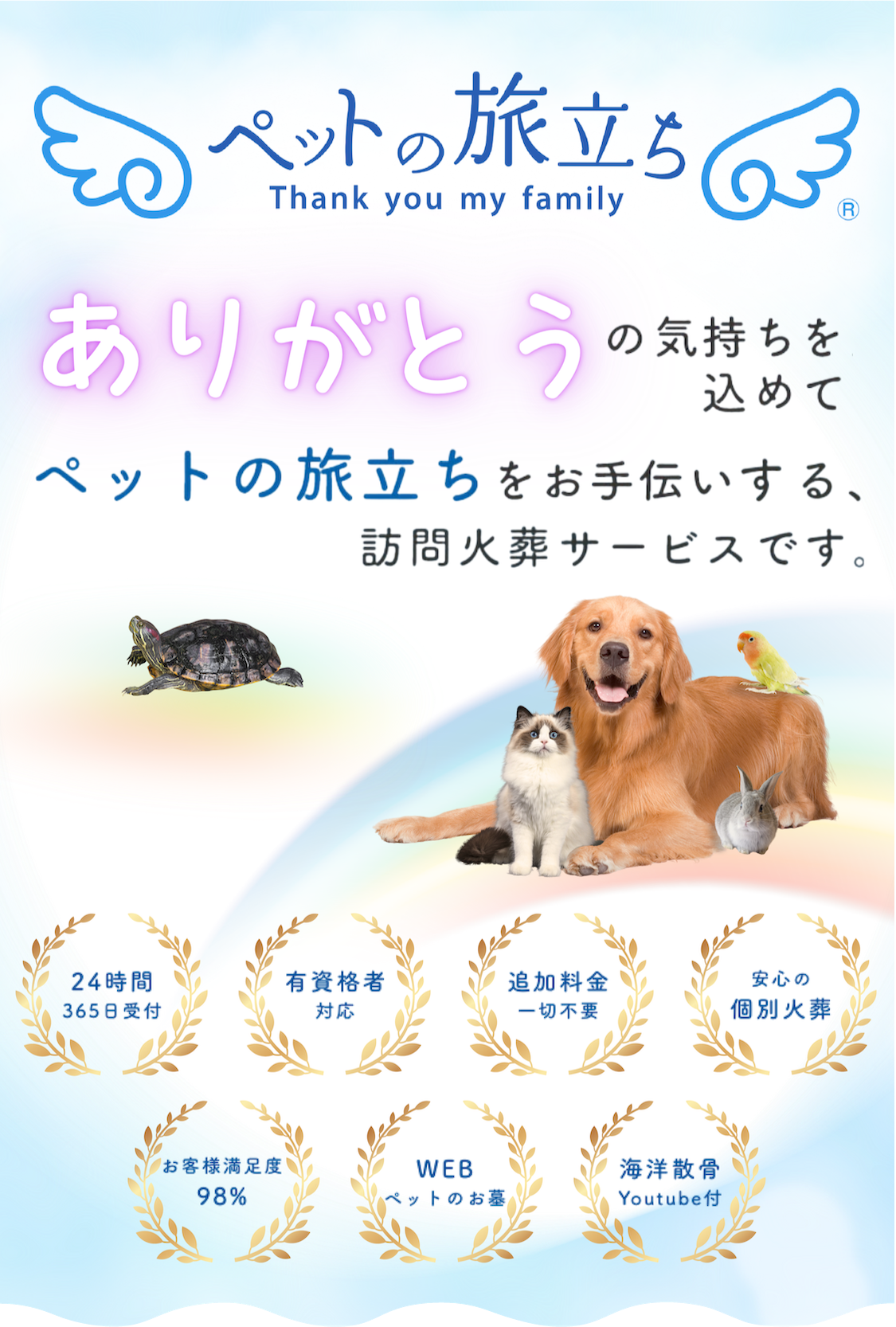ペットの旅立ち Thank you my family ペットの旅立ち ありがとうの気持ちを込めてペットの旅立ちをお手伝いします。ご家族様のことを想ったペットちゃんのお葬式 24時間265日受付 有資格者対応 追加料金一切不要 安心の個別火葬 お客様満足度98% WEBペットのお墓 海洋散骨Youtube付